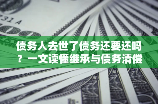 北京债务人去世了债务还要还吗？一文读懂继承与债务清偿