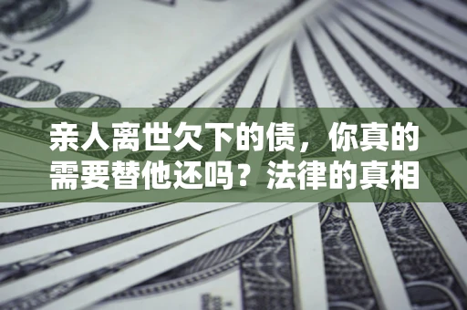北京亲人离世欠下的债，你真的需要替他还吗？法律的真相或许与你想的不一样